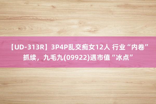 【UD-313R】3P4P乱交痴女12人 行业“内卷”抓续，九毛九(09922)遇市值“冰点”