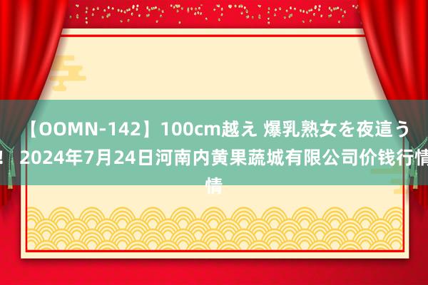 【OOMN-142】100cm越え 爆乳熟女を夜這う! 2024年7月24日河南内黄果蔬城有限公司价钱行情
