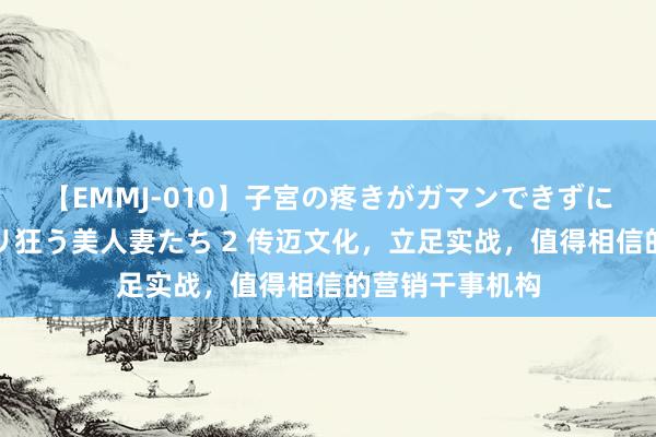 【EMMJ-010】子宮の疼きがガマンできずに他人棒でヨガリ狂う美人妻たち 2 传迈文化,立足实战,值得相信的营销干事机构