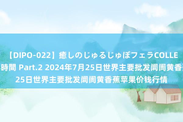 【DIPO-022】癒しのじゅるじゅぽフェラCOLLECTION50連発4時間 Part.2 2024年7月25日世界主要批发阛阓黄香蕉苹果价钱行情