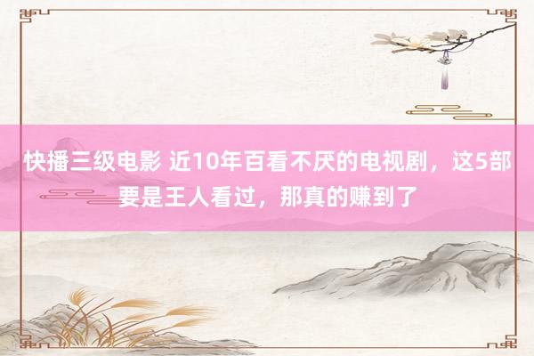 快播三级电影 近10年百看不厌的电视剧，这5部要是王人看过，那真的赚到了