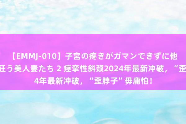 【EMMJ-010】子宮の疼きがガマンできずに他人棒でヨガリ狂う美人妻たち 2 痉挛性斜颈2024年最新冲破，“歪脖子”毋庸怕！