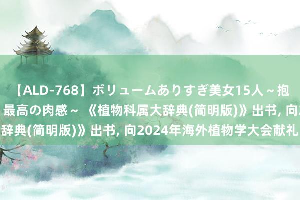 【ALD-768】ボリュームありすぎ美女15人～抱いて良し 抱かれて良し 最高の肉感～ 《植物科属大辞典(简明版)》出书， 向2024年海外植物学大会献礼
