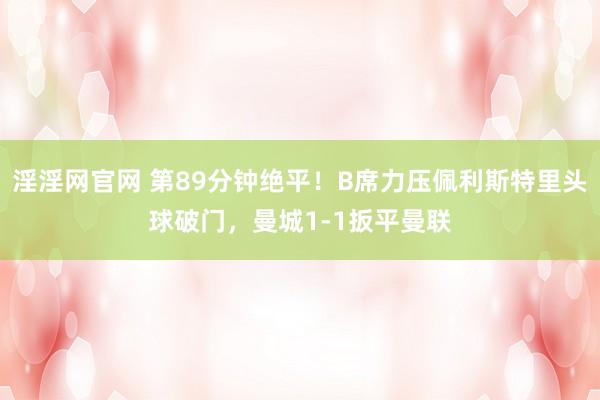 淫淫网官网 第89分钟绝平！B席力压佩利斯特里头球破门，曼城1-1扳平曼联