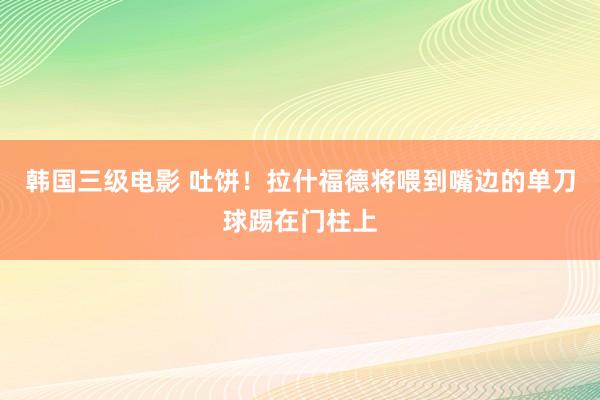 韩国三级电影 吐饼！拉什福德将喂到嘴边的单刀球踢在门柱上