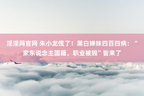 淫淫网官网 朱小龙慌了！黑白婵妹四百四病：“家东说念主国籍，职业被毁”皆来了