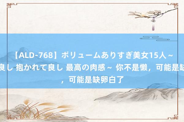【ALD-768】ボリュームありすぎ美女15人~抱いて良し 抱かれて良し 最高の肉感~ 你不是懒,可能是缺卵白了
