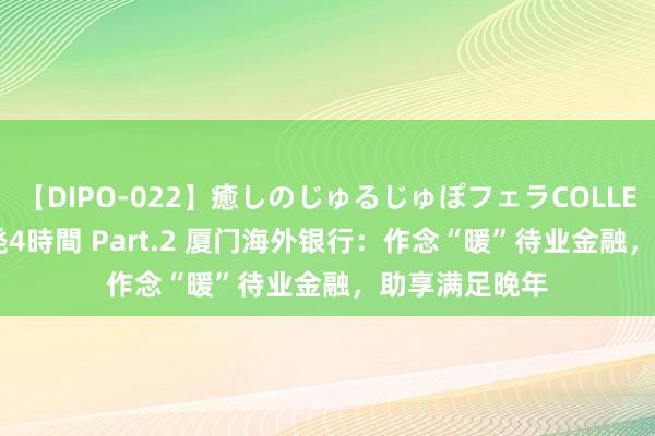 【DIPO-022】癒しのじゅるじゅぽフェラCOLLECTION50連発4時間 Part.2 厦门海外银行：作念“暖”待业金融，<a href=