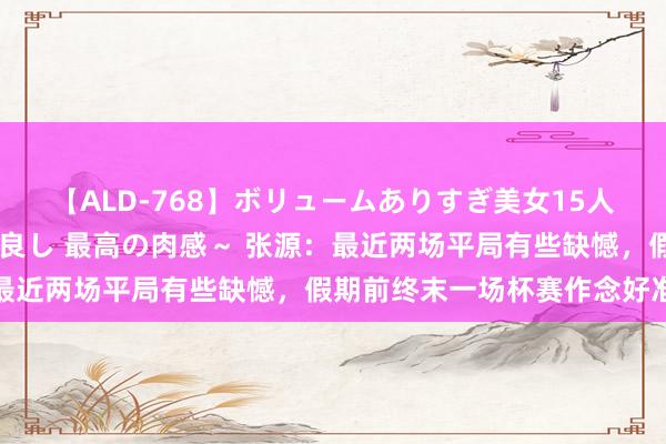 【ALD-768】ボリュームありすぎ美女15人～抱いて良し 抱かれて良し 最高の肉感～ 张源：最近两场平局有些缺憾，假期前终末一场杯赛作念好准备