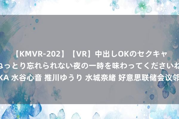 【KMVR-202】【VR】中出しOKのセクキャバにようこそ◆～濃密ねっとり忘れられない夜の一時を味わってくださいね◆～ 波多野結衣 AIKA 水谷心音 推川ゆうり 水城奈緒 好意思联储会议邻近，白银往复商和蔼27.22好意思元复古位