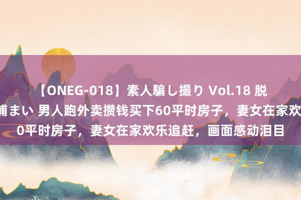 【ONEG-018】素人騙し撮り Vol.18 脱がし屋 美人限定。 三浦まい 男人跑外卖攒钱买下60平时房子，妻女在家欢乐追赶，画面感动泪目