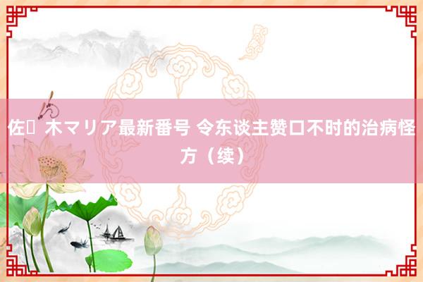 佐々木マリア最新番号 令东谈主赞口不时的治病怪方(续)
