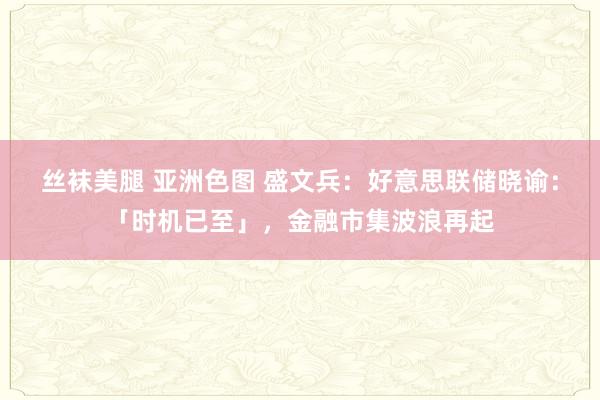 丝袜美腿 亚洲色图 盛文兵：好意思联储晓谕：「时机已至」，金融市集波浪再起