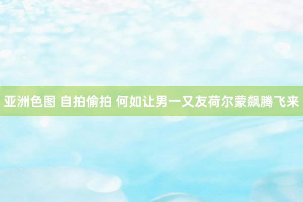亚洲色图 自拍偷拍 何如让男一又友荷尔蒙飙腾飞来
