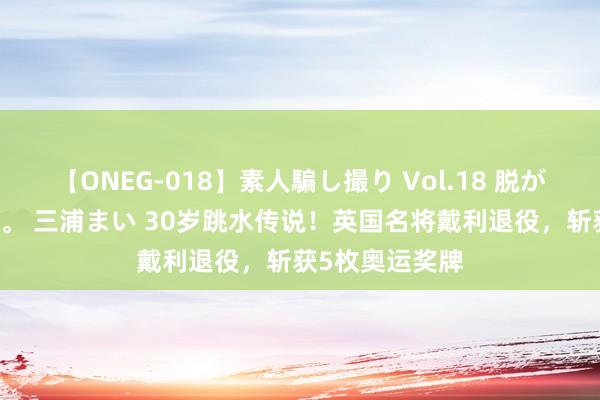 【ONEG-018】素人騙し撮り Vol.18 脱がし屋 美人限定。 三浦まい 30岁跳水传说！英国名将戴利退役，斩获5枚奥运奖牌