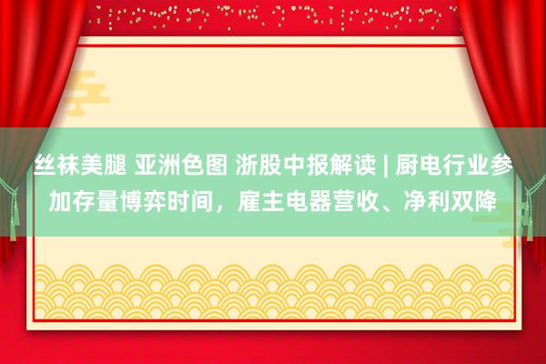丝袜美腿 亚洲色图 浙股中报解读 | 厨电行业参加存量博弈时间，雇主电器营收、净利双降