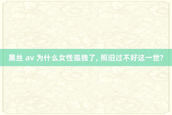 黑丝 av 为什么女性孤独了， 照旧过不好这一世?