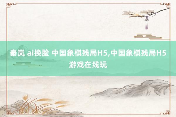 秦岚 ai换脸 中国象棋残局H5,中国象棋残局H5游戏在线玩