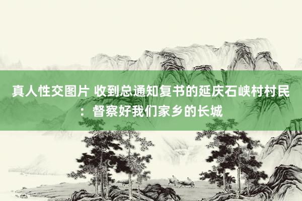 真人性交图片 收到总通知复书的延庆石峡村村民：督察好我们家乡的长城