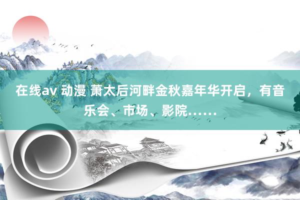 在线av 动漫 萧太后河畔金秋嘉年华开启，有音乐会、市场、影院……