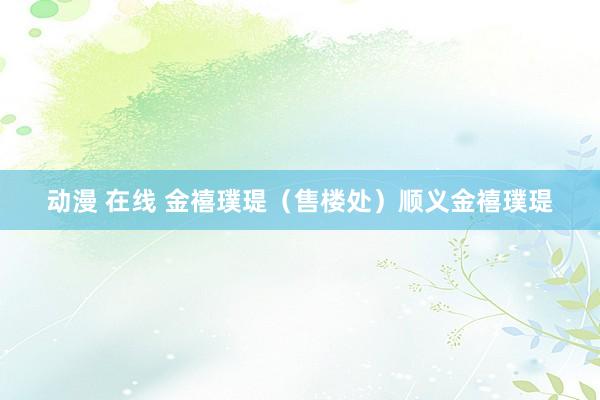 动漫 在线 金禧璞瑅（售楼处）顺义金禧璞瑅