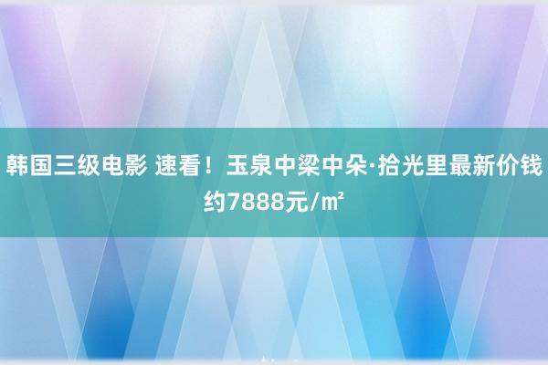 韩国三级电影 速看！玉泉中梁中朵·拾光里最新价钱约7888元/㎡