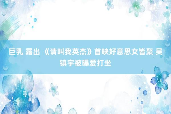 巨乳 露出 《请叫我英杰》首映好意思女皆聚 吴镇宇被曝爱打坐