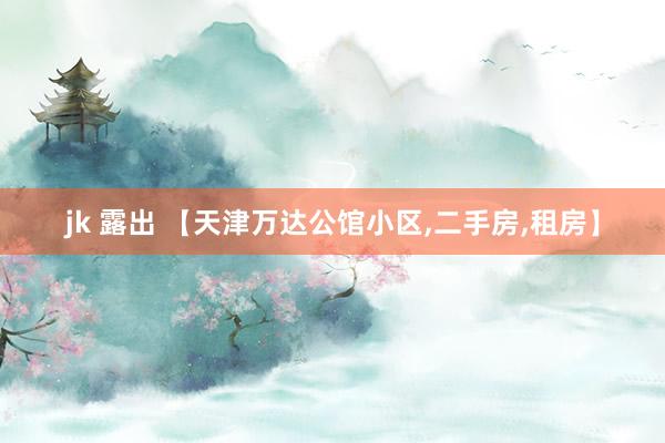 jk 露出 【天津万达公馆小区,二手房,租房】