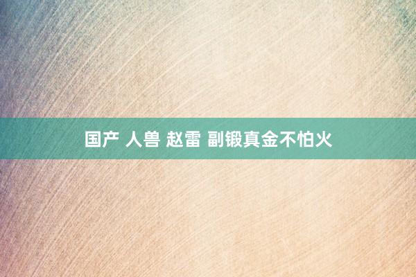 国产 人兽 赵雷 副锻真金不怕火