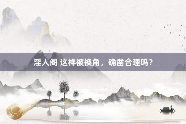 淫人阁 这样被换角，确凿合理吗？
