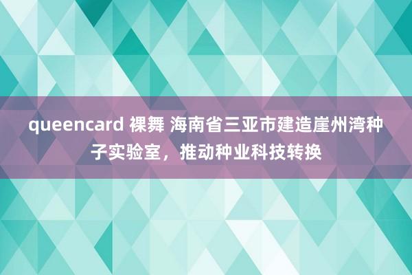 queencard 裸舞 海南省三亚市建造崖州湾种子实验室，推动种业科技转换