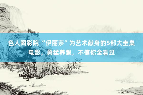色人阁影院 “伊丽莎”为艺术献身的5部大圭臬电影，勇猛养眼，不信你全看过