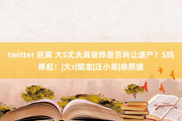 twitter 巨屌 大S丈夫具俊晔是否转让遗产？S妈修起！|大s|酷龙|汪小菲|徐熙媛