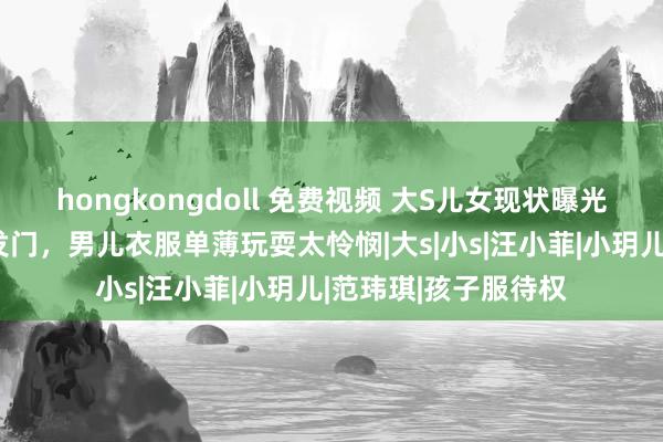 hongkongdoll 免费视频 大S儿女现状曝光，女儿厚谊差不削发门，男儿衣服单薄玩耍太怜悯|大s|小s|汪小菲|小玥儿|范玮琪|孩子服待权