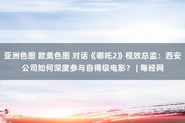 亚洲色图 欧美色图 对话《哪吒2》视效总监：西安公司如何深度参与自得级电影？ | 每经网