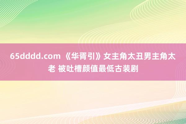65dddd.com 《华胥引》女主角太丑男主角太老 被吐槽颜值最低古装剧