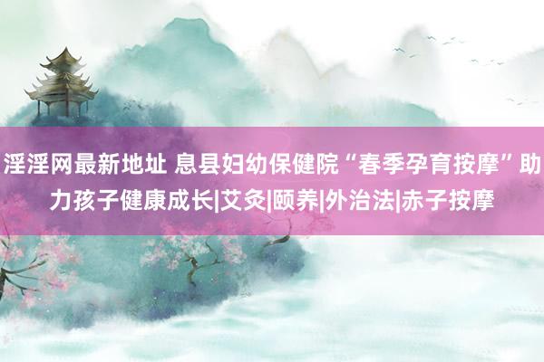 淫淫网最新地址 息县妇幼保健院“春季孕育按摩”助力孩子健康成长|艾灸|颐养|外治法|赤子按摩