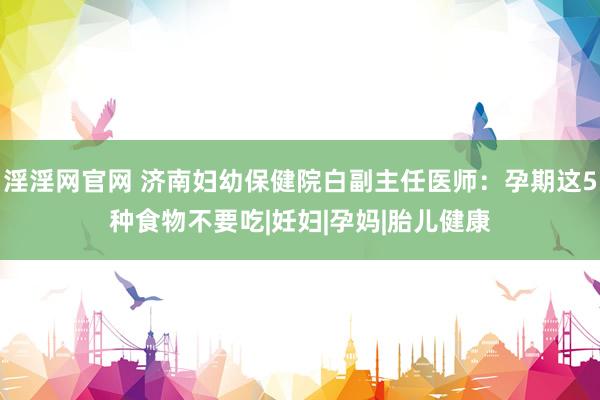 淫淫网官网 济南妇幼保健院白副主任医师：孕期这5种食物不要吃|妊妇|孕妈|胎儿健康