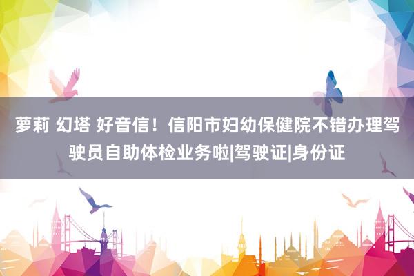 萝莉 幻塔 好音信！信阳市妇幼保健院不错办理驾驶员自助体检业务啦|驾驶证|身份证