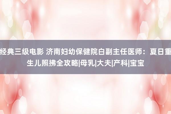 经典三级电影 济南妇幼保健院白副主任医师：夏日重生儿照拂全攻略|母乳|大夫|产科|宝宝