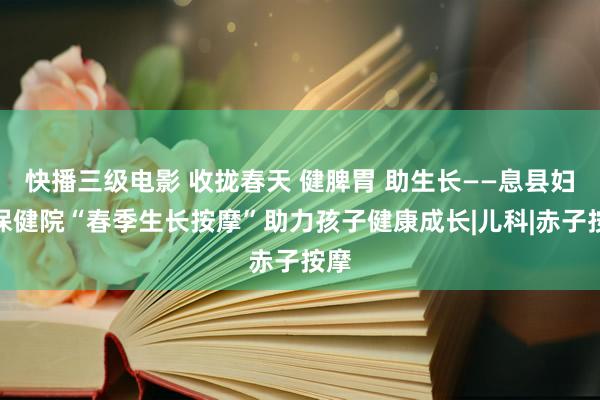 快播三级电影 收拢春天 健脾胃 助生长——息县妇幼保健院“春季生长按摩”助力孩子健康成长|儿科|赤子按摩