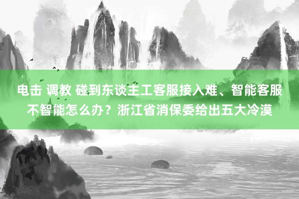 电击 调教 碰到东谈主工客服接入难、智能客服不智能怎么办？浙江省消保委给出五大冷漠