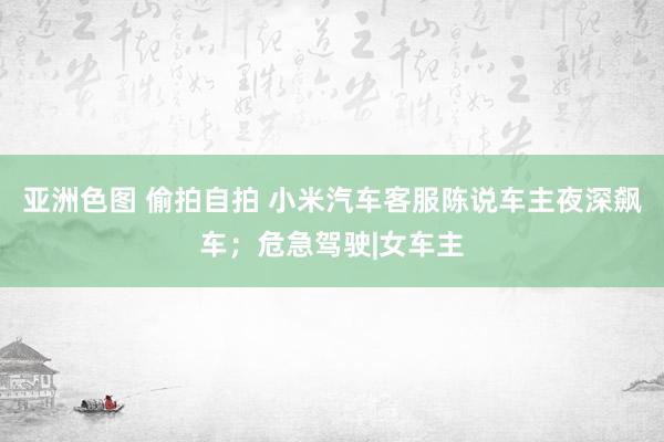 亚洲色图 偷拍自拍 小米汽车客服陈说车主夜深飙车；危急驾驶|女车主