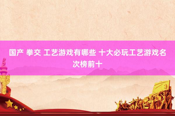 国产 拳交 工艺游戏有哪些 十大必玩工艺游戏名次榜前十