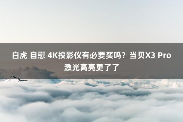 白虎 自慰 4K投影仪有必要买吗？当贝X3 Pro激光高亮更了了