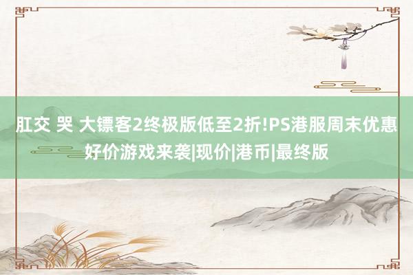 肛交 哭 大镖客2终极版低至2折!PS港服周末优惠好价游戏来袭|现价|港币|最终版