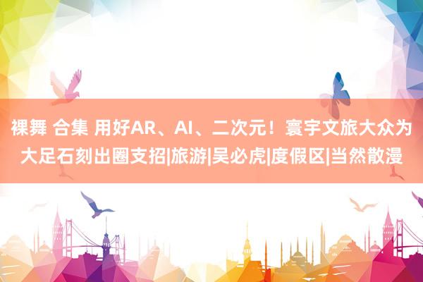 裸舞 合集 用好AR、AI、二次元！寰宇文旅大众为大足石刻出圈支招|旅游|吴必虎|度假区|当然散漫
