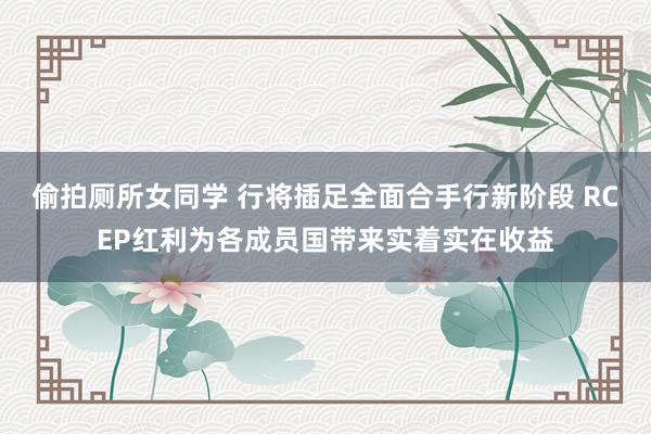 偷拍厕所女同学 行将插足全面合手行新阶段 RCEP红利为各成员国带来实着实在收益