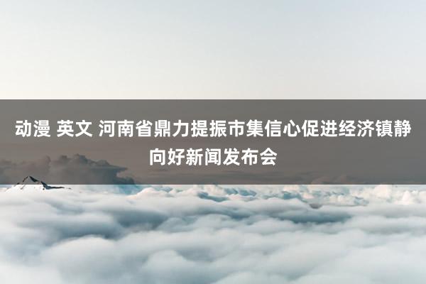 动漫 英文 河南省鼎力提振市集信心促进经济镇静向好新闻发布会