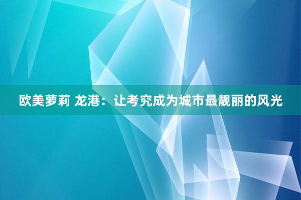 欧美萝莉 龙港：让考究成为城市最靓丽的风光